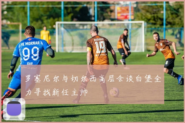 罗塞尼尔与切尔西高层会谈白堡全力寻找新任主帅
