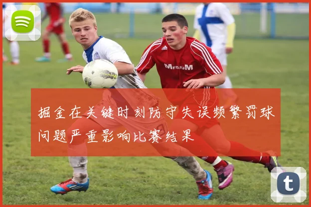 掘金在关键时刻防守失误频繁罚球问题严重影响比赛结果