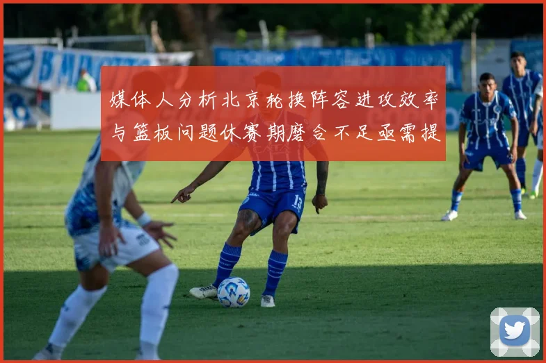 媒体人分析北京轮换阵容进攻效率与篮板问题休赛期磨合不足亟需提升