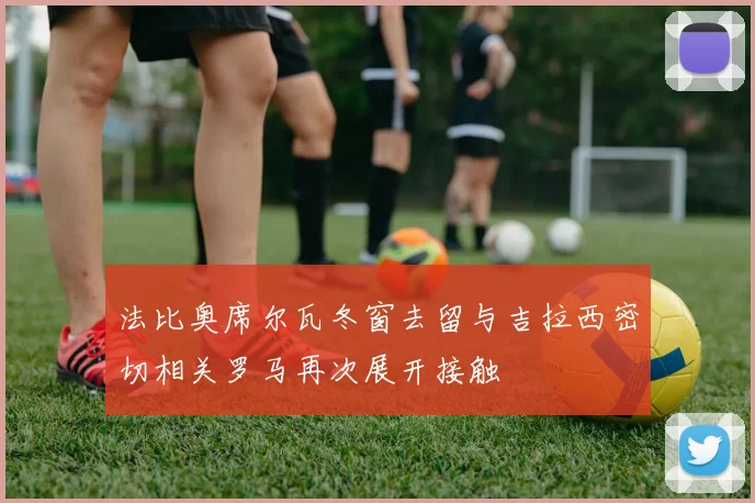 法比奥席尔瓦冬窗去留与吉拉西密切相关罗马再次展开接触