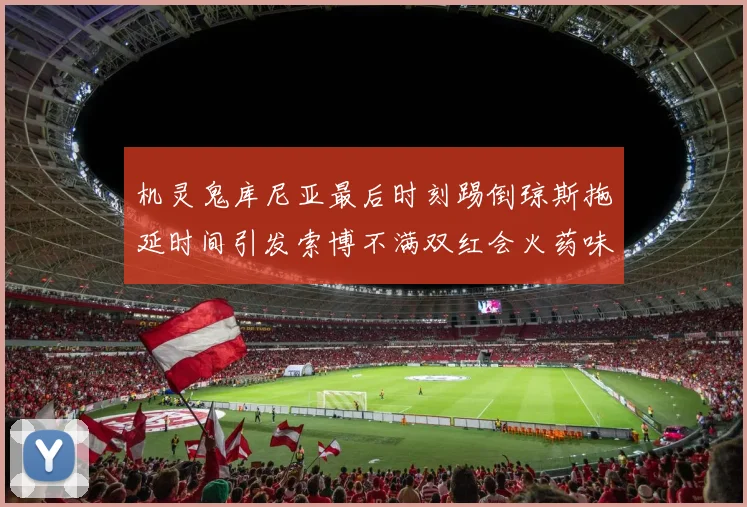 机灵鬼库尼亚最后时刻踢倒琼斯拖延时间引发索博不满双红会火药味十足
