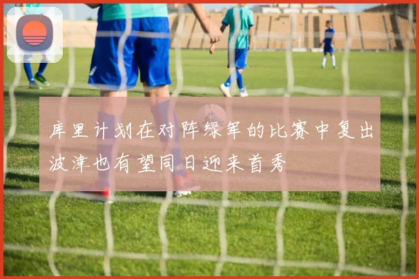 库里计划在对阵绿军的比赛中复出波津也有望同日迎来首秀