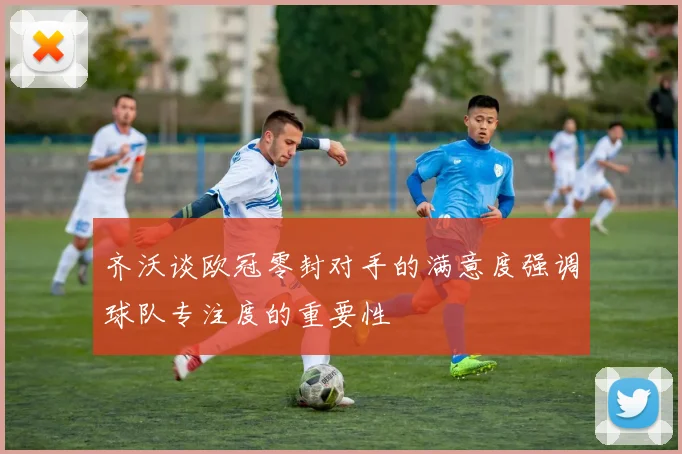 齐沃谈欧冠零封对手的满意度强调球队专注度的重要性
