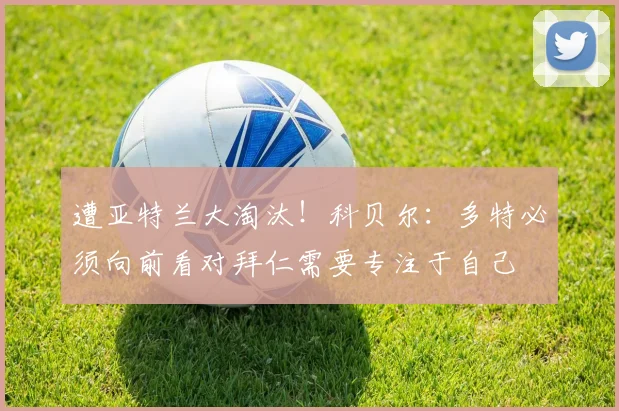 遭亚特兰大淘汰！科贝尔：多特必须向前看对拜仁需要专注于自己