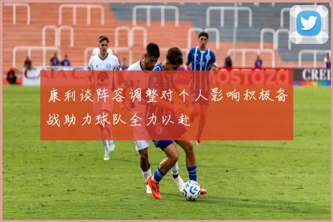 康利谈阵容调整对个人影响积极备战助力球队全力以赴