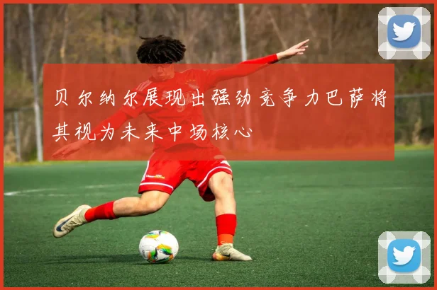 贝尔纳尔展现出强劲竞争力巴萨将其视为未来中场核心