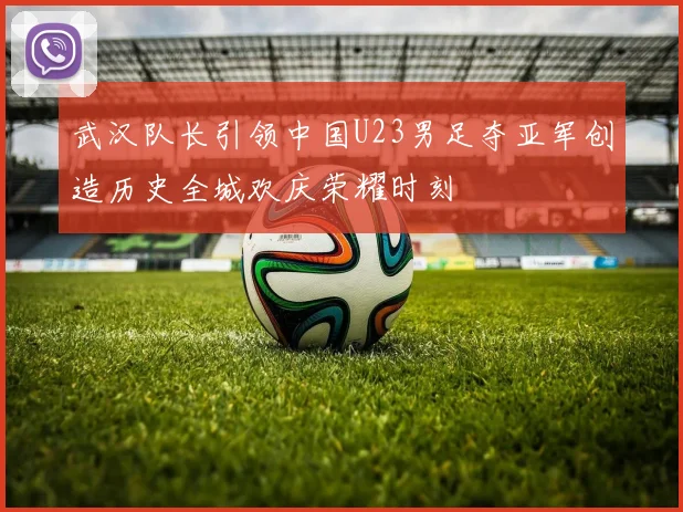 武汉队长引领中国U23男足夺亚军创造历史全城欢庆荣耀时刻