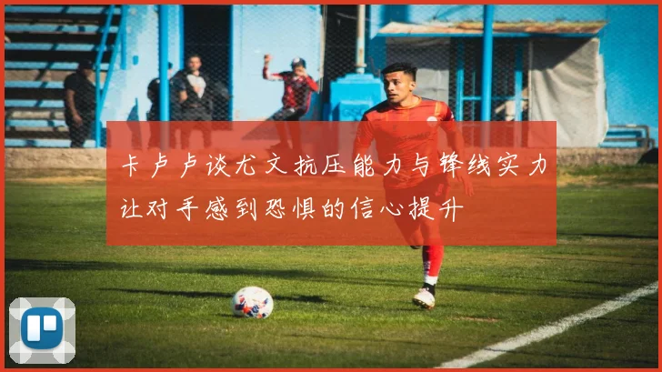 卡卢卢谈尤文抗压能力与锋线实力让对手感到恐惧的信心提升