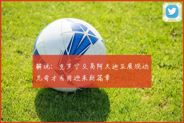 解说：克罗宁交易阿夫迪亚展现远见奇才或将迎来新篇章