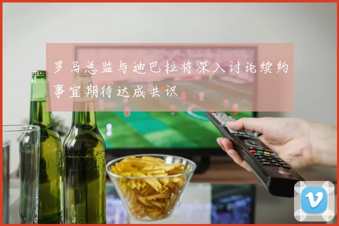 罗马总监与迪巴拉将深入讨论续约事宜期待达成共识