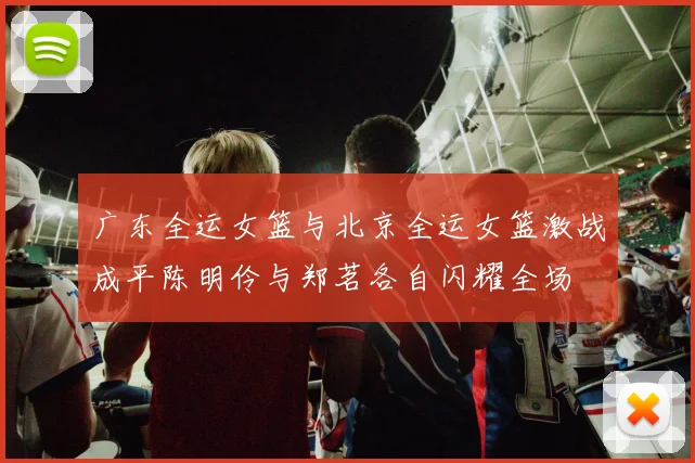 广东全运女篮与北京全运女篮激战成平陈明伶与郑茗各自闪耀全场