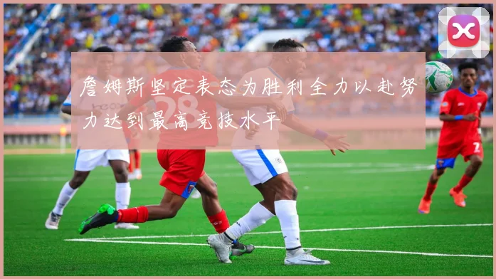 詹姆斯坚定表态为胜利全力以赴努力达到最高竞技水平