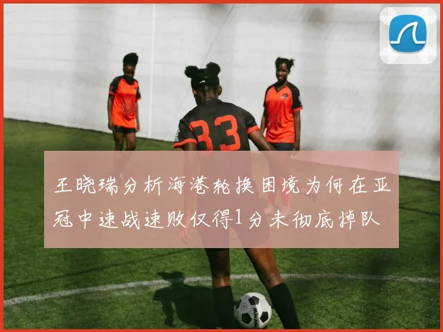 王晓瑞分析海港轮换困境为何在亚冠中速战速败仅得1分未彻底掉队