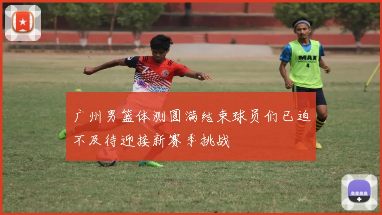 广州男篮体测圆满结束球员们已迫不及待迎接新赛季挑战