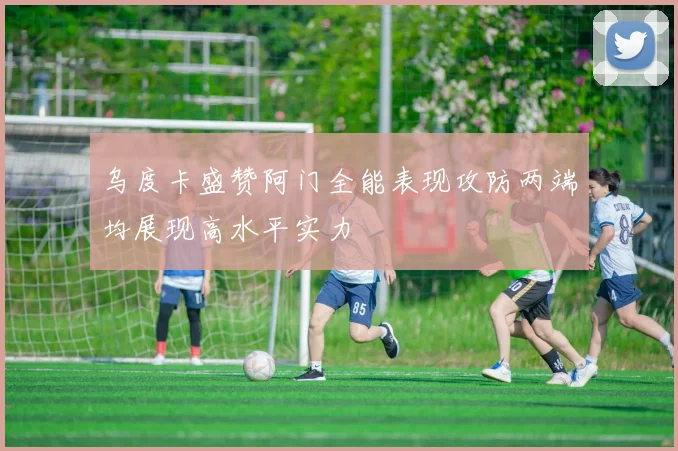 乌度卡盛赞阿门全能表现攻防两端均展现高水平实力