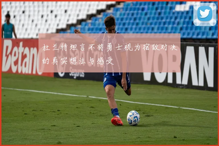 杜兰特坦言不将勇士视为宿敌对决的真实想法与感受